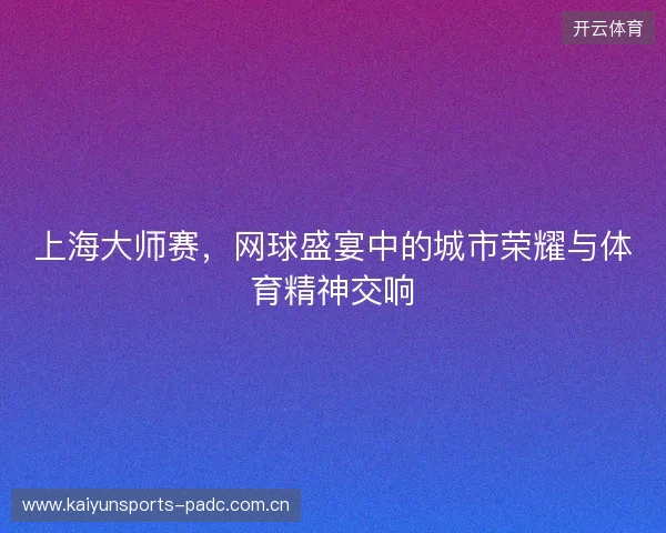 上海大师赛，网球盛宴中的城市荣耀与体育精神交响